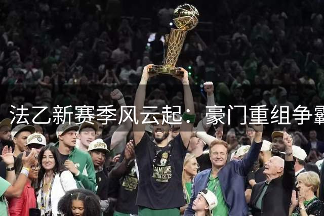法乙新赛季风云起：豪门重组争霸 黑马隐现搅局
